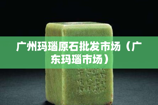 广州玛瑙原石批发市场（广东玛瑙市场）