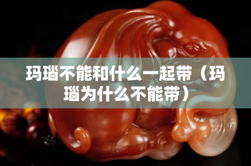 玛瑙不能和什么一起带（玛瑙为什么不能带）