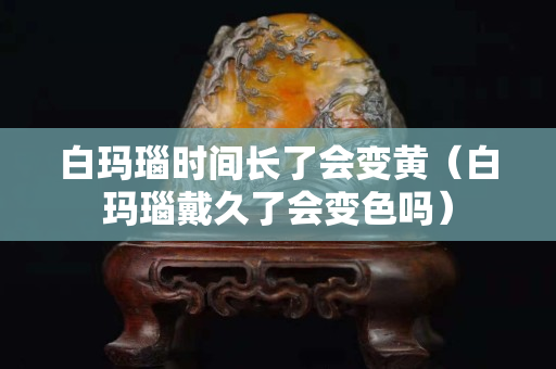 白玛瑙时间长了会变黄（白玛瑙戴久了会变色吗）