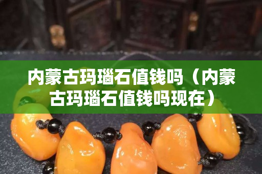 内蒙古玛瑙石值钱吗（内蒙古玛瑙石值钱吗现在）