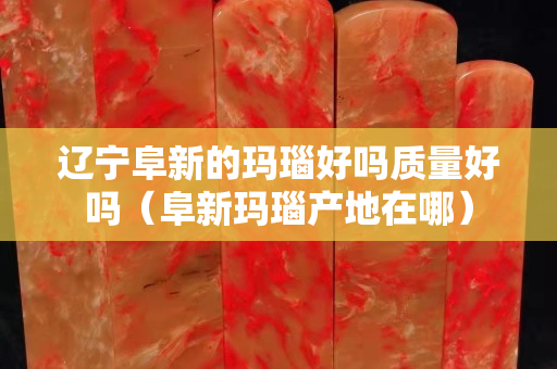 辽宁阜新的玛瑙好吗质量好吗（阜新玛瑙产地在哪）