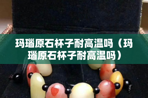 玛瑙原石杯子耐高温吗（玛瑙原石杯子耐高温吗）