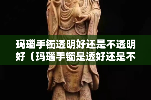 玛瑙手镯透明好还是不透明好（玛瑙手镯是透好还是不透好）