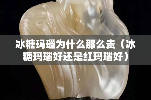 冰糖玛瑙为什么那么贵（冰糖玛瑙好还是红玛瑙好）
