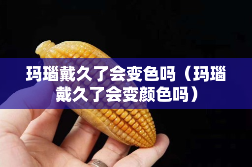 玛瑙戴久了会变色吗（玛瑙戴久了会变颜色吗）