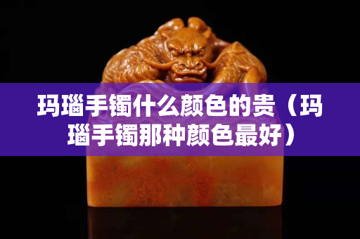 玛瑙手镯什么颜色的贵（玛瑙手镯那种颜色最好）