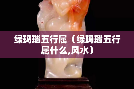绿玛瑙五行属（绿玛瑙五行属什么,风水）