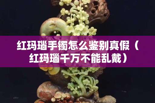 红玛瑙手镯怎么鉴别真假（红玛瑙千万不能乱戴）