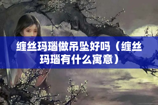 缠丝玛瑙做吊坠好吗（缠丝玛瑙有什么寓意）