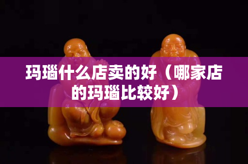 玛瑙什么店卖的好（哪家店的玛瑙比较好）