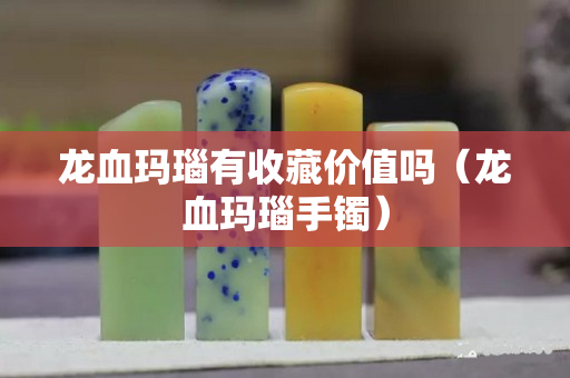龙血玛瑙有收藏价值吗（龙血玛瑙手镯）