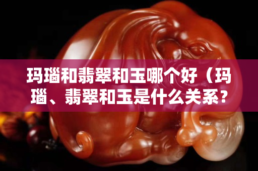 玛瑙和翡翠和玉哪个好（玛瑙、翡翠和玉是什么关系？）