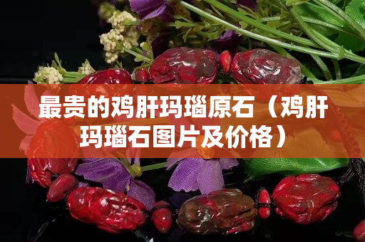 最贵的鸡肝玛瑙原石（鸡肝玛瑙石图片及价格）