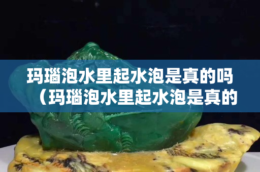 玛瑙泡水里起水泡是真的吗（玛瑙泡水里起水泡是真的吗还是假的）