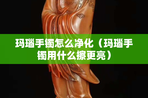 玛瑙手镯怎么净化（玛瑙手镯用什么擦更亮）