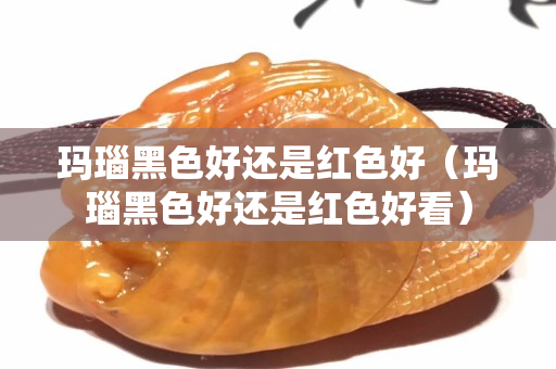 玛瑙黑色好还是红色好（玛瑙黑色好还是红色好看）