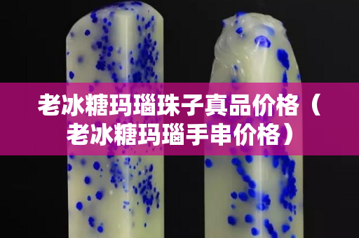 老冰糖玛瑙珠子真品价格（老冰糖玛瑙手串价格）