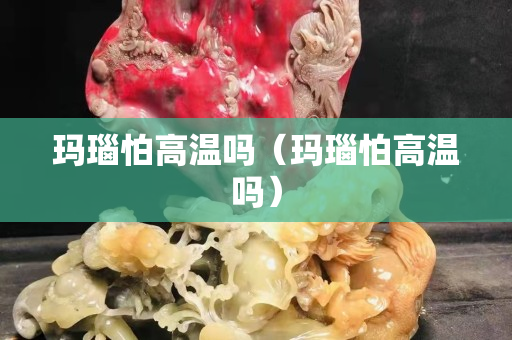 玛瑙怕高温吗（玛瑙怕高温吗）