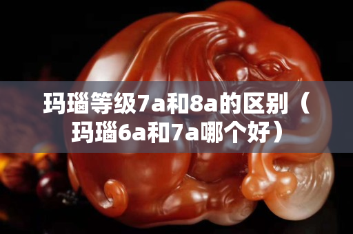 玛瑙等级7a和8a的区别（玛瑙6a和7a哪个好）
