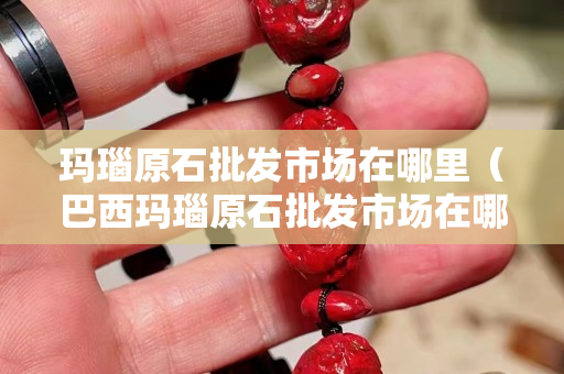 玛瑙原石批发市场在哪里（巴西玛瑙原石批发市场在哪里）