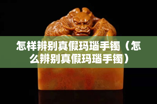 怎样辨别真假玛瑙手镯（怎么辨别真假玛瑙手镯）