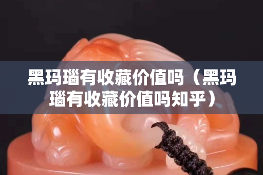 黑玛瑙有收藏价值吗（黑玛瑙有收藏价值吗知乎）