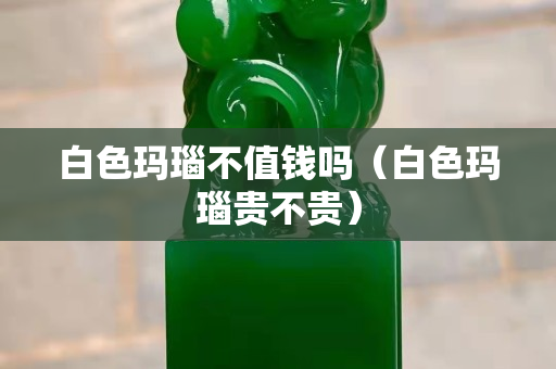白色玛瑙不值钱吗（白色玛瑙贵不贵）