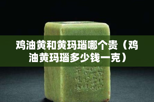 鸡油黄和黄玛瑙哪个贵（鸡油黄玛瑙多少钱一克）