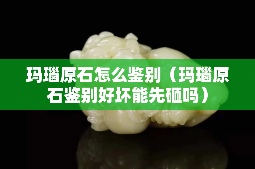 玛瑙原石怎么鉴别（玛瑙原石鉴别好坏能先砸吗）