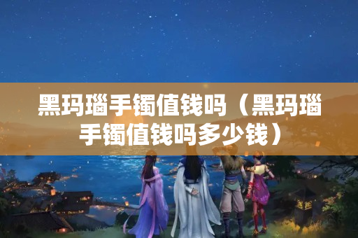 黑玛瑙手镯值钱吗（黑玛瑙手镯值钱吗多少钱）
