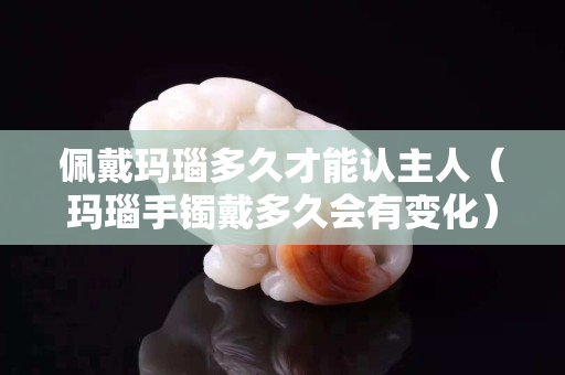 佩戴玛瑙多久才能认主人（玛瑙手镯戴多久会有变化）