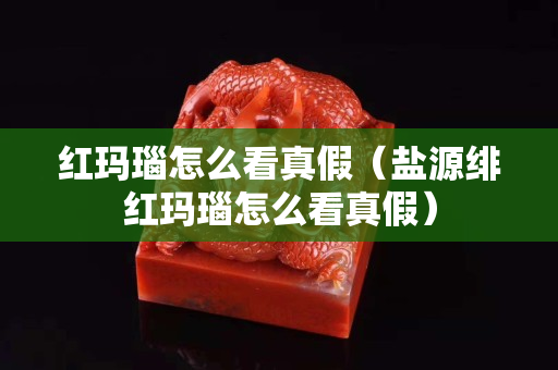 红玛瑙怎么看真假（盐源绯红玛瑙怎么看真假）