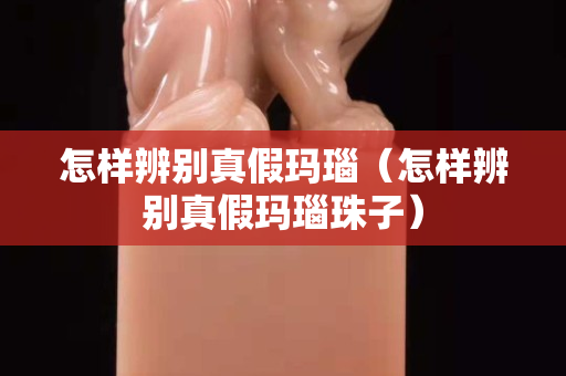 怎样辨别真假玛瑙（怎样辨别真假玛瑙珠子）