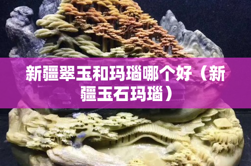 新疆翠玉和玛瑙哪个好（新疆玉石玛瑙）