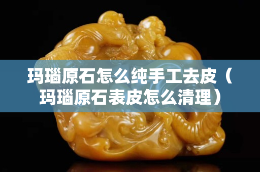 玛瑙原石怎么纯手工去皮（玛瑙原石表皮怎么清理）