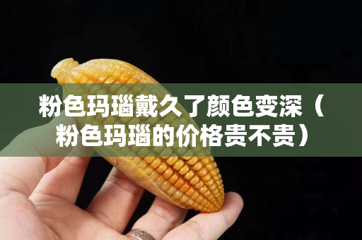 粉色玛瑙戴久了颜色变深（粉色玛瑙的价格贵不贵）