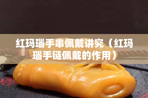 红玛瑙手串佩戴讲究（红玛瑙手链佩戴的作用）
