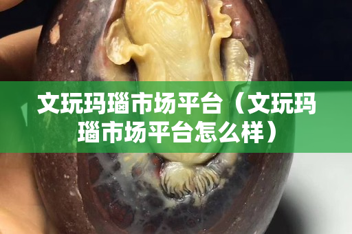 文玩玛瑙市场平台（文玩玛瑙市场平台怎么样）