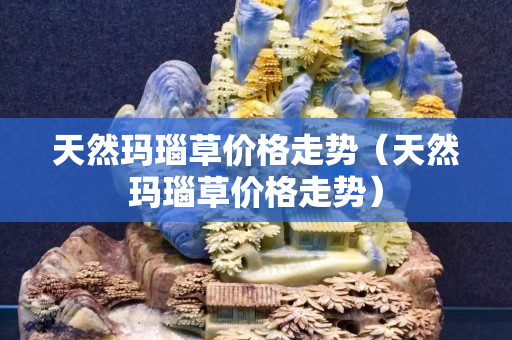 天然玛瑙草价格走势（天然玛瑙草价格走势）