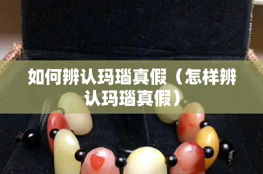 如何辨认玛瑙真假（怎样辨认玛瑙真假）