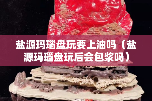 盐源玛瑙盘玩要上油吗（盐源玛瑙盘玩后会包浆吗）