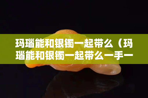 玛瑙能和银镯一起带么（玛瑙能和银镯一起带么一手一个）