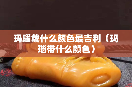 玛瑙戴什么颜色最吉利（玛瑙带什么颜色）