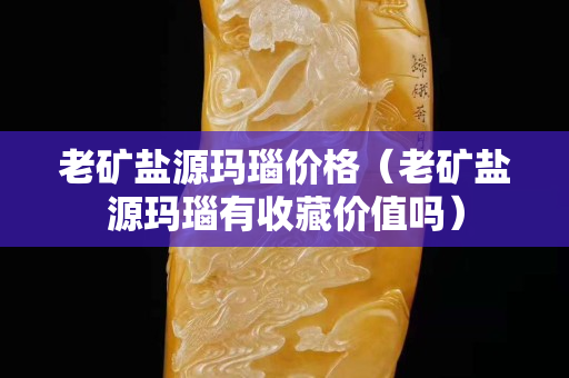 老矿盐源玛瑙价格（老矿盐源玛瑙有收藏价值吗）