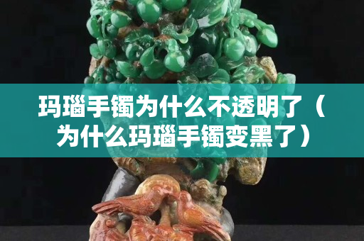 玛瑙手镯为什么不透明了（为什么玛瑙手镯变黑了）
