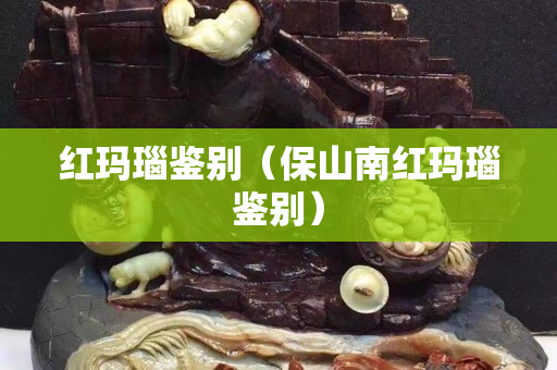 红玛瑙鉴别（保山南红玛瑙鉴别）