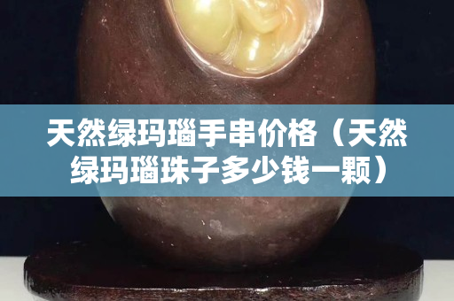 天然绿玛瑙手串价格（天然绿玛瑙珠子多少钱一颗）