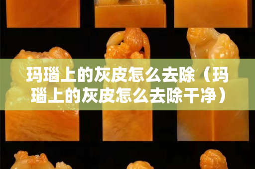 玛瑙上的灰皮怎么去除（玛瑙上的灰皮怎么去除干净）