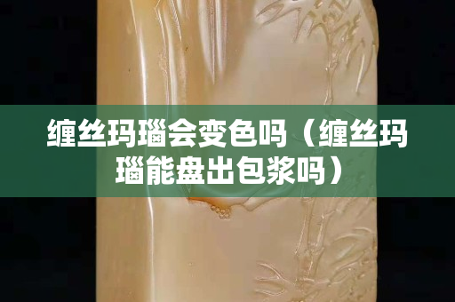 缠丝玛瑙会变色吗（缠丝玛瑙能盘出包浆吗）