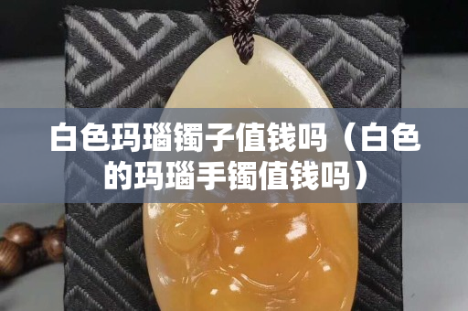 白色玛瑙镯子值钱吗（白色的玛瑙手镯值钱吗）